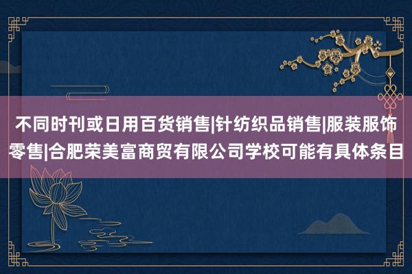 不同时刊或日用百货销售|针纺织品销售|服装服饰零售|合肥荣美富商贸有限公司学校可能有具体条目